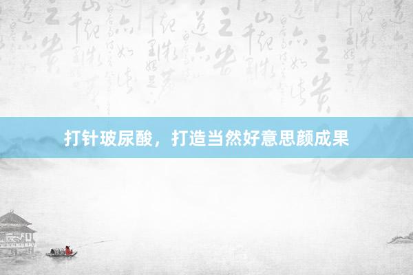 打针玻尿酸，打造当然好意思颜成果