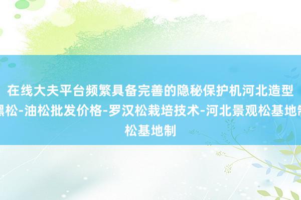 在线大夫平台频繁具备完善的隐秘保护机河北造型黑松-油松批发价格-罗汉松栽培技术-河北景观松基地制